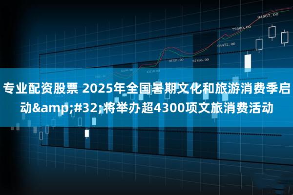 专业配资股票 2025年全国暑期文化和旅游消费季启动 将举办超4300项文旅消费活动