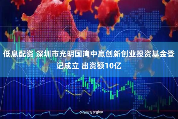 低息配资 深圳市光明国湾中赢创新创业投资基金登记成立 出资额10亿