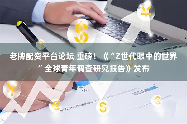 老牌配资平台论坛 重磅！《“Z世代眼中的世界”全球青年调查研究报告》发布