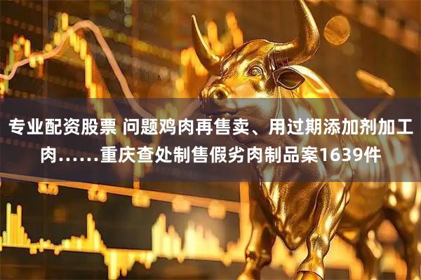 专业配资股票 问题鸡肉再售卖、用过期添加剂加工肉……重庆查处制售假劣肉制品案1639件