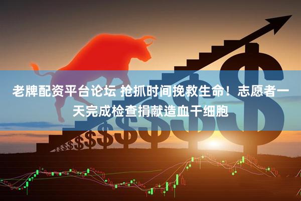 老牌配资平台论坛 抢抓时间挽救生命！志愿者一天完成检查捐献造血干细胞
