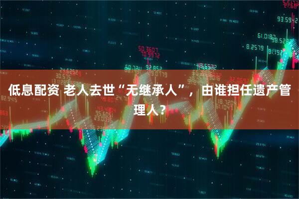低息配资 老人去世“无继承人”，由谁担任遗产管理人？