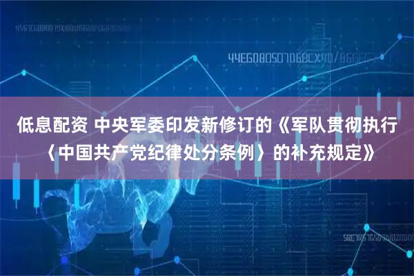 低息配资 中央军委印发新修订的《军队贯彻执行〈中国共产党纪律处分条例〉的补充规定》