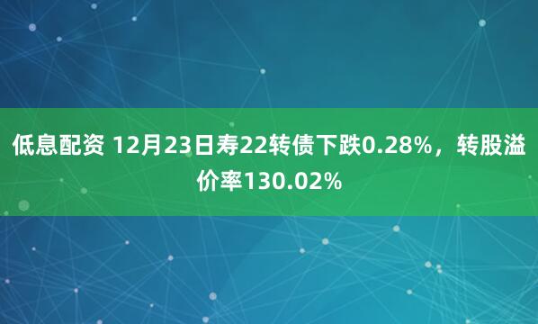 低息配资 12月23日寿22转债下跌0.28%，转股溢价率130.02%