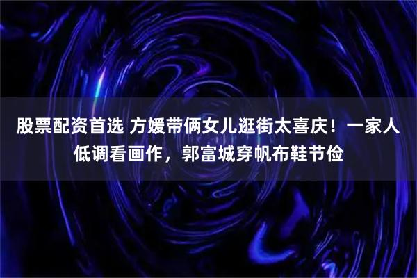 股票配资首选 方媛带俩女儿逛街太喜庆！一家人低调看画作，郭富城穿帆布鞋节俭