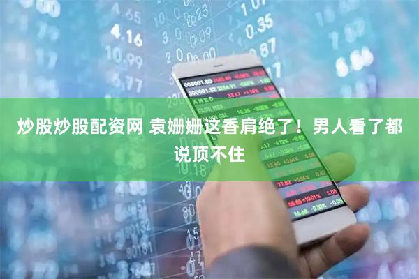 炒股炒股配资网 袁姗姗这香肩绝了！男人看了都说顶不住