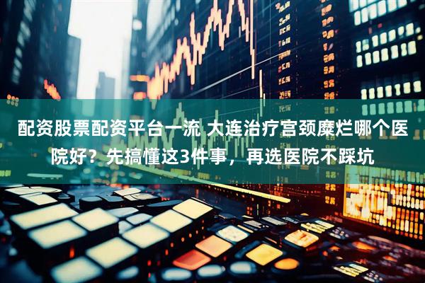 配资股票配资平台一流 大连治疗宫颈糜烂哪个医院好？先搞懂这3件事，再选医院不踩坑