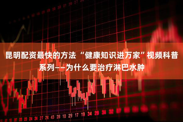 昆明配资最快的方法 “健康知识进万家”视频科普系列——为什么要治疗淋巴水肿